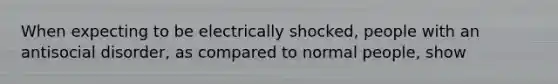 When expecting to be electrically shocked, people with an antisocial disorder, as compared to normal people, show