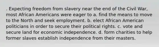 . Expecting freedom from slavery near the end of the Civil War, most African Americans were eager to a. find the means to move to the North and seek employment. b. elect African American politicians in order to secure their political rights. c. vote and secure land for economic independence. d. form charities to help former slaves establish independence from their masters.