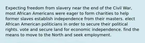 Expecting freedom from slavery near the end of the Civil War, most <a href='https://www.questionai.com/knowledge/kktT1tbvGH-african-americans' class='anchor-knowledge'>african americans</a> were eager to form charities to help former slaves establish independence from their masters. elect African American politicians in order to secure their political rights. vote and secure land for economic independence. find the means to move to the North and seek employment.