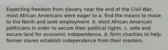 Expecting freedom from slavery near the end of the Civil War, most African Americans were eager to a. find the means to move to the North and seek employment. b. elect African American politicians in order to secure their political rights. c. vote and secure land for economic independence. d. form charities to help former slaves establish independence from their masters.