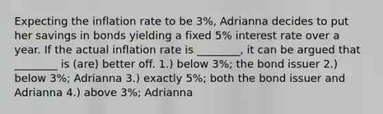 Expecting the inflation rate to be 3%, Adrianna decides to put her savings in bonds yielding a fixed 5% interest rate over a year. If the actual inflation rate is ________, it can be argued that ________ is (are) better off. 1.) below 3%; the bond issuer 2.) below 3%; Adrianna 3.) exactly 5%; both the bond issuer and Adrianna 4.) above 3%; Adrianna