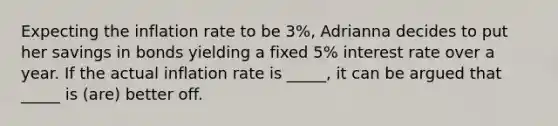 Expecting the inflation rate to be 3%, Adrianna decides to put her savings in bonds yielding a fixed 5% interest rate over a year. If the actual inflation rate is _____, it can be argued that _____ is (are) better off.