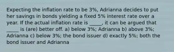 Expecting the inflation rate to be 3%, Adrianna decides to put her savings in bonds yielding a fixed 5% interest rate over a year. If the actual inflation rate is _____, it can be argued that _____ is (are) better off. a) below 3%; Adrianna b) above 3%; Adrianna c) below 3%; the bond issuer d) exactly 5%; both the bond issuer and Adrianna