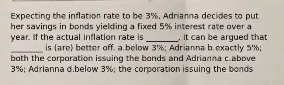 Expecting the inflation rate to be 3%, Adrianna decides to put her savings in bonds yielding a fixed 5% interest rate over a year. If the actual inflation rate is ________, it can be argued that ________ is (are) better off. a.below 3%; Adrianna b.exactly 5%; both the corporation issuing the bonds and Adrianna c.above 3%; Adrianna d.below 3%; the corporation issuing the bonds