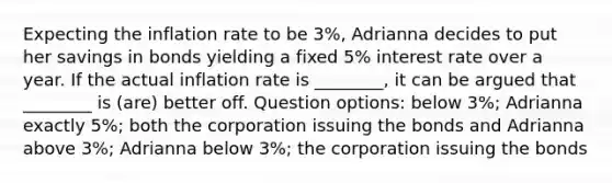 Expecting the inflation rate to be 3%, Adrianna decides to put her savings in bonds yielding a fixed 5% interest rate over a year. If the actual inflation rate is ________, it can be argued that ________ is (are) better off. Question options: below 3%; Adrianna exactly 5%; both the corporation issuing the bonds and Adrianna above 3%; Adrianna below 3%; the corporation issuing the bonds