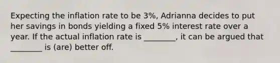 Expecting the inflation rate to be 3%, Adrianna decides to put her savings in bonds yielding a fixed 5% interest rate over a year. If the actual inflation rate is ________, it can be argued that ________ is (are) better off.