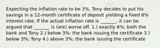 Expecting the inflation rate to be 3%, Tony decides to put his savings in a 12-month certificate of deposit yielding a fixed 6% interest rate. If the actual inflation rate is _______, it can be argued that _______ is (are) worse off. 1.) exactly 6%; both the bank and Tony 2.) below 3%; the bank issuing the certificate 3.) below 3%; Tony 4.) above 3%; the bank issuing the certificate