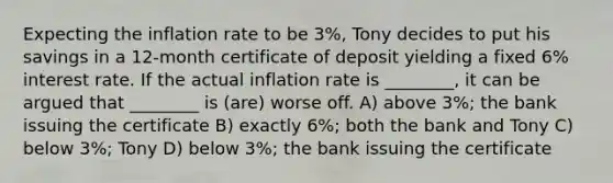 Expecting the inflation rate to be 3%, Tony decides to put his savings in a 12-month certificate of deposit yielding a fixed 6% interest rate. If the actual inflation rate is ________, it can be argued that ________ is (are) worse off. A) above 3%; the bank issuing the certificate B) exactly 6%; both the bank and Tony C) below 3%; Tony D) below 3%; the bank issuing the certificate