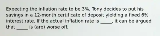 Expecting the inflation rate to be 3%, Tony decides to put his savings in a 12-month certificate of deposit yielding a fixed 6% interest rate. If the actual inflation rate is _____, it can be argued that _____ is (are) worse off.