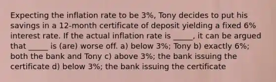 Expecting the inflation rate to be 3%, Tony decides to put his savings in a 12-month certificate of deposit yielding a fixed 6% interest rate. If the actual inflation rate is _____, it can be argued that _____ is (are) worse off. a) below 3%; Tony b) exactly 6%; both the bank and Tony c) above 3%; the bank issuing the certificate d) below 3%; the bank issuing the certificate