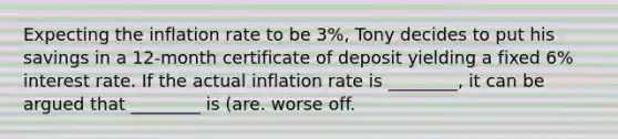 Expecting the inflation rate to be 3%, Tony decides to put his savings in a 12-month certificate of deposit yielding a fixed 6% interest rate. If the actual inflation rate is ________, it can be argued that ________ is (are. worse off.