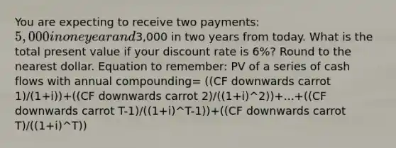 You are expecting to receive two payments: 5,000 in one year and3,000 in two years from today. What is the total present value if your discount rate is 6%? Round to the nearest dollar. Equation to remember: PV of a series of cash flows with annual compounding= ((CF downwards carrot 1)/(1+i))+((CF downwards carrot 2)/((1+i)^2))+...+((CF downwards carrot T-1)/((1+i)^T-1))+((CF downwards carrot T)/((1+i)^T))