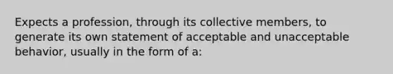 Expects a profession, through its collective members, to generate its own statement of acceptable and unacceptable behavior, usually in the form of a: