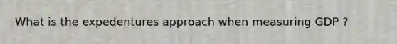 What is the expedentures approach when measuring GDP ?