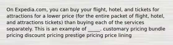 On Expedia.com, you can buy your flight, hotel, and tickets for attractions for a lower price (for the entire packet of flight, hotel, and attractions tickets) than buying each of the services separately. This is an example of _____. customary pricing bundle pricing discount pricing prestige pricing price lining