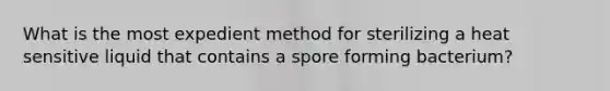 What is the most expedient method for sterilizing a heat sensitive liquid that contains a spore forming bacterium?