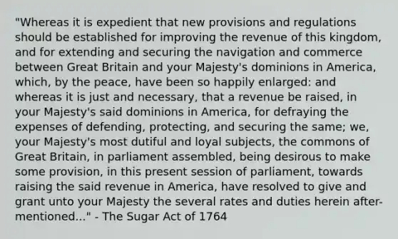 "Whereas it is expedient that new provisions and regulations should be established for improving the revenue of this kingdom, and for extending and securing the navigation and commerce between Great Britain and your Majesty's dominions in America, which, by the peace, have been so happily enlarged: and whereas it is just and necessary, that a revenue be raised, in your Majesty's said dominions in America, for defraying the expenses of defending, protecting, and securing the same; we, your Majesty's most dutiful and loyal subjects, the commons of Great Britain, in parliament assembled, being desirous to make some provision, in this present session of parliament, towards raising the said revenue in America, have resolved to give and grant unto your Majesty the several rates and duties herein after-mentioned..." - The Sugar Act of 1764