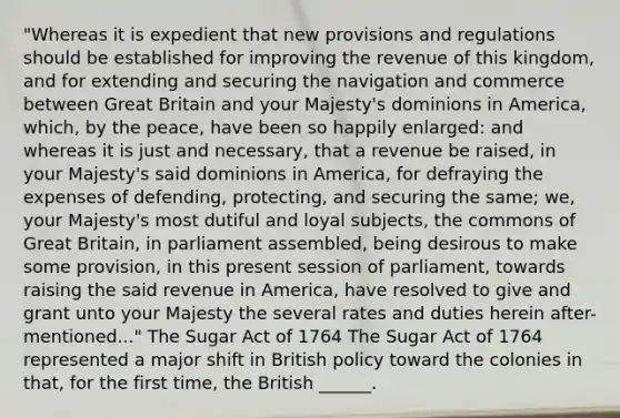 "Whereas it is expedient that new provisions and regulations should be established for improving the revenue of this kingdom, and for extending and securing the navigation and commerce between Great Britain and your Majesty's dominions in America, which, by the peace, have been so happily enlarged: and whereas it is just and necessary, that a revenue be raised, in your Majesty's said dominions in America, for defraying the expenses of defending, protecting, and securing the same; we, your Majesty's most dutiful and loyal subjects, the commons of Great Britain, in parliament assembled, being desirous to make some provision, in this present session of parliament, towards raising the said revenue in America, have resolved to give and grant unto your Majesty the several rates and duties herein after-mentioned..." The Sugar Act of 1764 The Sugar Act of 1764 represented a major shift in British policy toward the colonies in that, for the first time, the British ______.