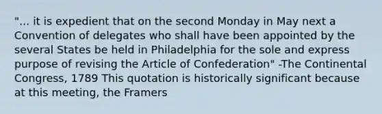 "... it is expedient that on the second Monday in May next a Convention of delegates who shall have been appointed by the several States be held in Philadelphia for the sole and express purpose of revising the Article of Confederation" -The Continental Congress, 1789 This quotation is historically significant because at this meeting, the Framers