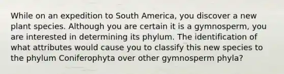 While on an expedition to South America, you discover a new plant species. Although you are certain it is a gymnosperm, you are interested in determining its phylum. The identification of what attributes would cause you to classify this new species to the phylum Coniferophyta over other gymnosperm phyla?