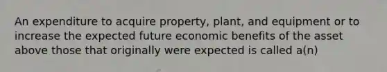 An expenditure to acquire property, plant, and equipment or to increase the expected future economic benefits of the asset above those that originally were expected is called a(n)