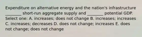 Expenditure on alternative energy and the nation's infrastructure ________ short-run aggregate supply and ________ potential GDP. Select one: A. increases; does not change B. increases; increases C. increases; decreases D. does not change; increases E. does not change; does not change