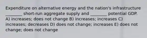 Expenditure on alternative energy and the nation's infrastructure ________ short-run aggregate supply and ________ potential GDP. A) increases; does not change B) increases; increases C) increases; decreases D) does not change; increases E) does not change; does not change