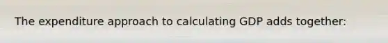 The expenditure approach to calculating GDP adds together: