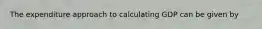 The expenditure approach to calculating GDP can be given by