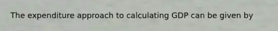 The expenditure approach to calculating GDP can be given by