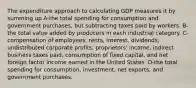 The expenditure approach to calculating GDP measures it by summing up A-the total spending for consumption and government purchases, but subtracting taxes paid by workers. B-the total value added by producers in each industrial category. C-compensation of employees, rents, interest, dividends, undistributed corporate profits, proprietors' income, indirect business taxes paid, consumption of fixed capital, and net foreign factor income earned in the United States. D-the total spending for consumption, investment, net exports, and government purchases.