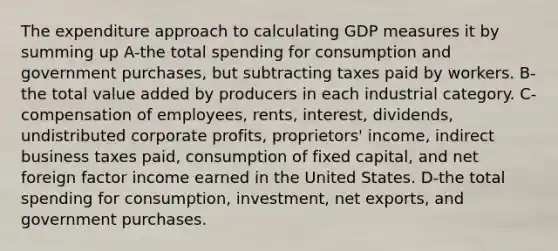 The expenditure approach to calculating GDP measures it by summing up A-the total spending for consumption and government purchases, but subtracting taxes paid by workers. B-the total value added by producers in each industrial category. C-compensation of employees, rents, interest, dividends, undistributed corporate profits, proprietors' income, indirect business taxes paid, consumption of fixed capital, and net foreign factor income earned in the United States. D-the total spending for consumption, investment, net exports, and government purchases.