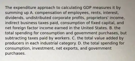 The expenditure approach to calculating GDP measures it by summing up A. compensation of employees, rents, interest, dividends, undistributed corporate profits, proprietors' income, indirect business taxes paid, consumption of fixed capital, and net foreign factor income earned in the United States. B. the total spending for consumption and government purchases, but subtracting taxes paid by workers. C. the total value added by producers in each industrial category. D. the total spending for consumption, investment, net exports, and government purchases.