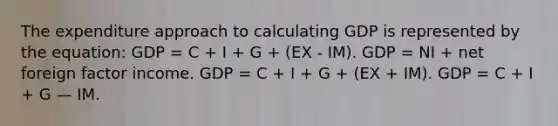 The expenditure approach to calculating GDP is represented by the equation: GDP = C + I + G + (EX - IM). GDP = NI + net foreign factor income. GDP = C + I + G + (EX + IM). GDP = C + I + G — IM.