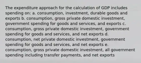 The expenditure approach for the calculation of GDP includes spending on: a. consumption, investment, durable goods and exports b. consumption, gross private domestic investment, government spending for goods and services, and exports c. consumption, gross private domestic investment, government spending for goods and services, and net exports d. consumption, net private domestic investment, government spending for goods and services, and net exports e. consumption, gross private domestic investment, all government spending including transfer payments, and net exports