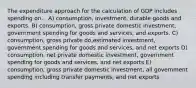 The expenditure approach for the calculation of GDP includes spending on... A) consumption, investment, durable goods and exports. B) consumption, gross private domestic investment, government spending for goods and services, and exports. C) consumption, gross private do,estimated investment, government spending for goods and services, and net exports D) consumption, net private domestic investment, government spending for goods and services, and net exports E) consumption, gross private domestic investment, all government spending including transfer payments, and net exports