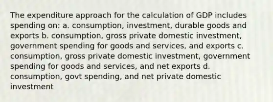 The expenditure approach for the calculation of GDP includes spending on: a. consumption, investment, durable goods and exports b. consumption, gross private domestic investment, government spending for goods and services, and exports c. consumption, gross private domestic investment, government spending for goods and services, and net exports d. consumption, govt spending, and net private domestic investment