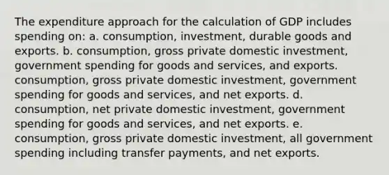 The expenditure approach for the calculation of GDP includes spending on: a. consumption, investment, durable goods and exports. b. consumption, gross private domestic investment, government spending for goods and services, and exports. consumption, gross private domestic investment, government spending for goods and services, and net exports. d. consumption, net private domestic investment, government spending for goods and services, and net exports. e. consumption, gross private domestic investment, all government spending including transfer payments, and net exports.