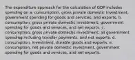 The expenditure approach for the calculation of GDP includes spending on a. consumption, gross private domestic investment, government spending for goods and services, and exports. b. consumption, gross private domestic investment, government spending for goods and services, and net exports. c. consumption, gross private domestic investment, all government spending including transfer payments, and net exports. d. consumption, investment, durable goods and exports. e. consumption, net private domestic investment, government spending for goods and services, and net exports.