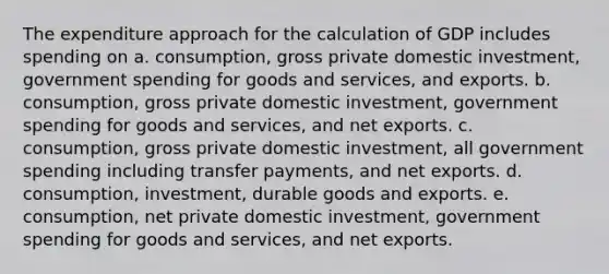 The expenditure approach for the calculation of GDP includes spending on a. consumption, gross private domestic investment, government spending for goods and services, and exports. b. consumption, gross private domestic investment, government spending for goods and services, and net exports. c. consumption, gross private domestic investment, all government spending including transfer payments, and net exports. d. consumption, investment, durable goods and exports. e. consumption, net private domestic investment, government spending for goods and services, and net exports.