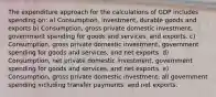 The expenditure approach for the calculations of GDP includes spending on: a) Consumption, investment, durable goods and exports b) Consumption, gross private domestic investment, government spending for goods and services, and exports. c) Consumption, gross private domestic investment, government spending for goods and services, and net exports. d) Consumption, net private domestic investment, government spending for goods and services, and net exports. e) Consumption, gross private domestic investment, all government spending including transfer payments, and net exports.