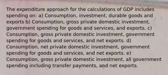 The expenditure approach for the calculations of GDP includes spending on: a) Consumption, investment, durable goods and exports b) Consumption, gross private domestic investment, government spending for goods and services, and exports. c) Consumption, gross private domestic investment, government spending for goods and services, and net exports. d) Consumption, net private domestic investment, government spending for goods and services, and net exports. e) Consumption, gross private domestic investment, all government spending including transfer payments, and net exports.