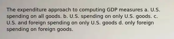 The expenditure approach to computing GDP measures a. U.S. spending on all goods. b. U.S. spending on only U.S. goods. c. U.S. and foreign spending on only U.S. goods d. only foreign spending on foreign goods.