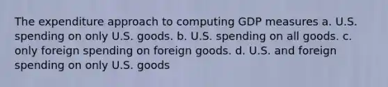 The expenditure approach to computing GDP measures a. U.S. spending on only U.S. goods. b. U.S. spending on all goods. c. only foreign spending on foreign goods. d. U.S. and foreign spending on only U.S. goods