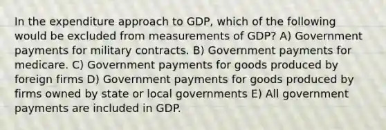 In the expenditure approach to GDP, which of the following would be excluded from measurements of GDP? A) Government payments for military contracts. B) Government payments for medicare. C) Government payments for goods produced by foreign firms D) Government payments for goods produced by firms owned by state or local governments E) All government payments are included in GDP.