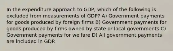 In the expenditure approach to GDP, which of the following is excluded from measurements of GDP? A) Government payments for goods produced by foreign firms B) Government payments for goods produced by firms owned by state or local governments C) Government payments for welfare D) All government payments are included in GDP.