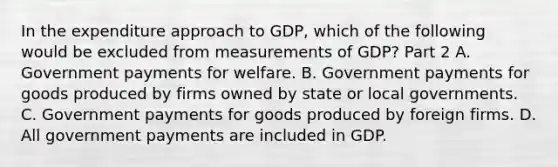 In the expenditure approach to​ GDP, which of the following would be excluded from measurements of​ GDP? Part 2 A. Government payments for welfare. B. Government payments for goods produced by firms owned by state or local governments. C. Government payments for goods produced by foreign firms. D. All government payments are included in GDP.