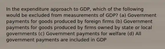 In the expenditure approach to GDP, which of the following would be excluded from measurements of GDP? (a) Government payments for goods produced by foreign firms (b) Government payments for goods produced by firms owned by state or local governments (c) Government payments for welfare (d) All government payments are included in GDP