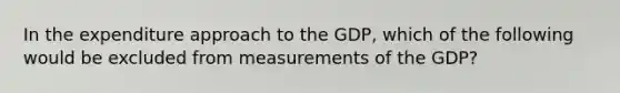 In the expenditure approach to the GDP, which of the following would be excluded from measurements of the GDP?