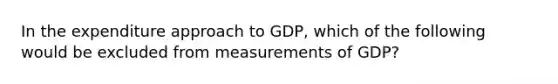 In the expenditure approach to GDP, which of the following would be excluded from measurements of GDP?